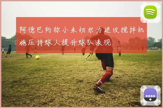 阿德巴约称小米切尔为进攻搅拌机施压持球人提升球队表现