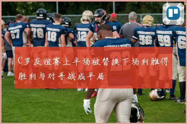 C罗友谊赛上半场被替换下场利雅得胜利与对手战成平局