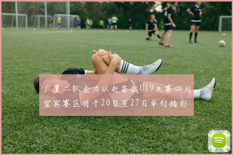 广厦二队全力以赴备战U19决赛四川宜宾赛区将于20日至27日举行精彩对决