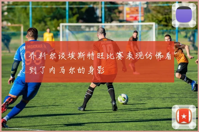 乔科尔谈埃斯特旺比赛表现仿佛看到了内马尔的身影