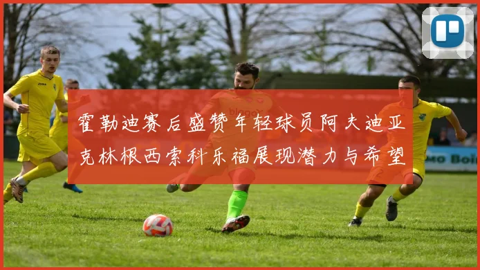 霍勒迪赛后盛赞年轻球员阿夫迪亚克林根西索科乐福展现潜力与希望