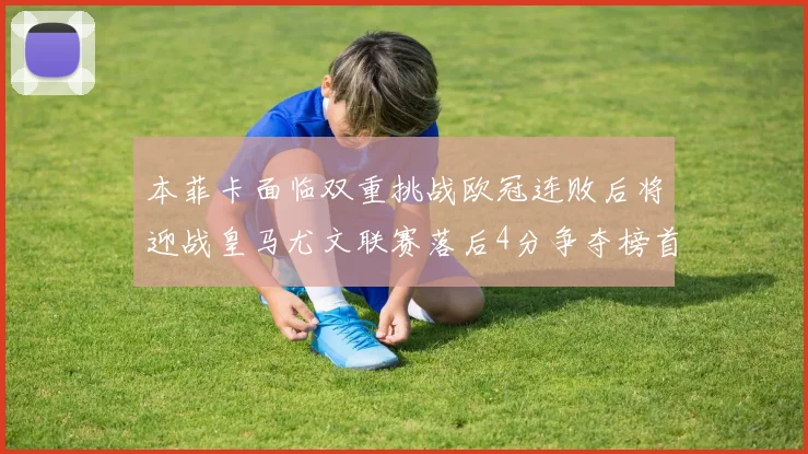本菲卡面临双重挑战欧冠连败后将迎战皇马尤文联赛落后4分争夺榜首