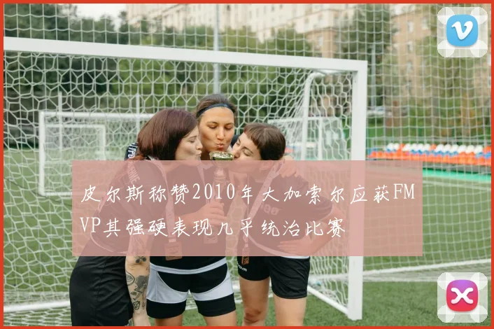 皮尔斯称赞2010年大加索尔应获FMVP其强硬表现几乎统治比赛