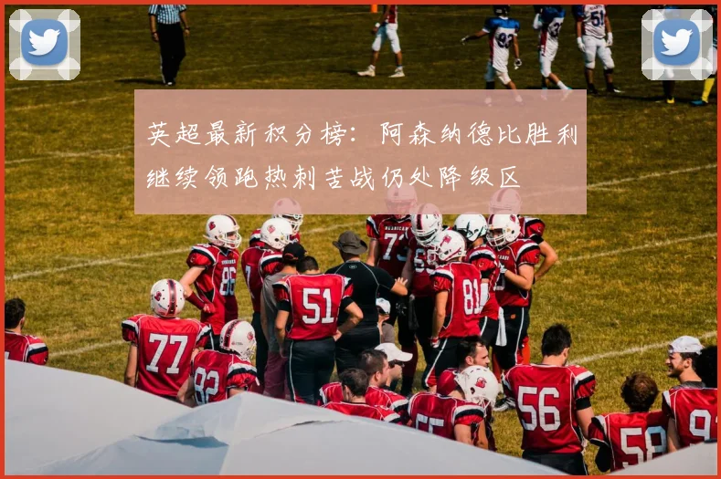 英超最新积分榜：阿森纳德比胜利继续领跑热刺苦战仍处降级区