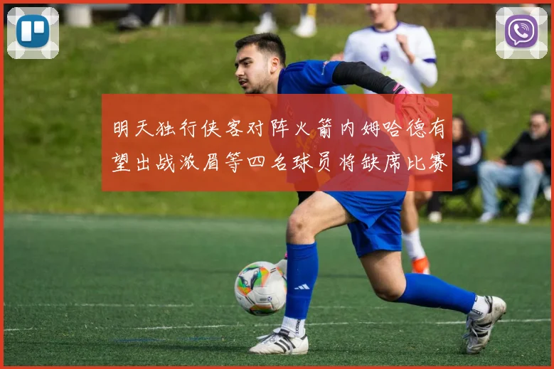 明天独行侠客对阵火箭内姆哈德有望出战浓眉等四名球员将缺席比赛