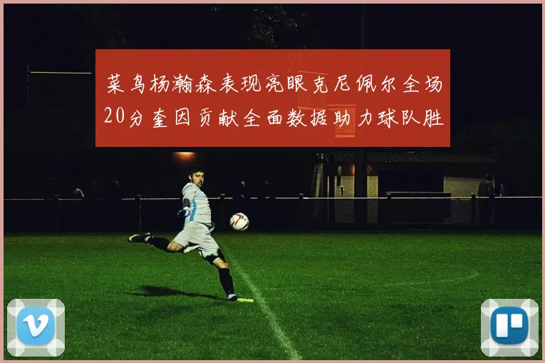 菜鸟杨瀚森表现亮眼克尼佩尔全场20分奎因贡献全面数据助力球队胜利