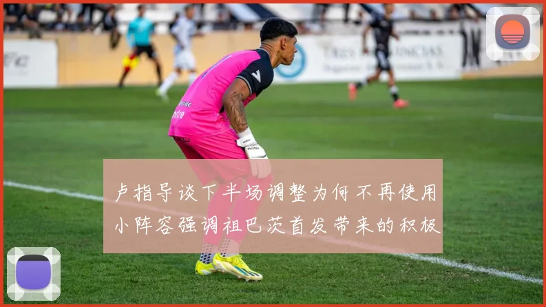 卢指导谈下半场调整为何不再使用小阵容强调祖巴茨首发带来的积极效果
