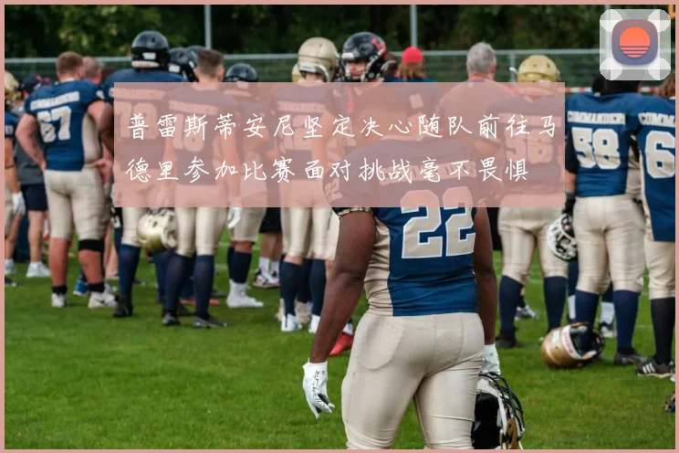 普雷斯蒂安尼坚定决心随队前往马德里参加比赛面对挑战毫不畏惧