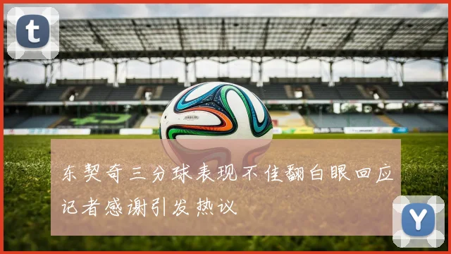 东契奇三分球表现不佳翻白眼回应记者感谢引发热议