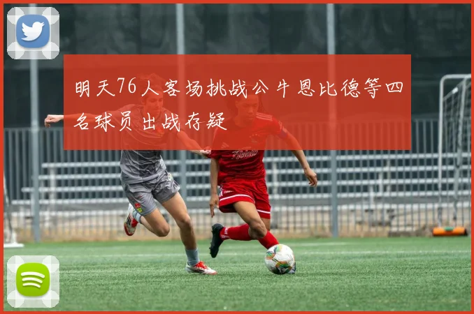明天76人客场挑战公牛恩比德等四名球员出战存疑