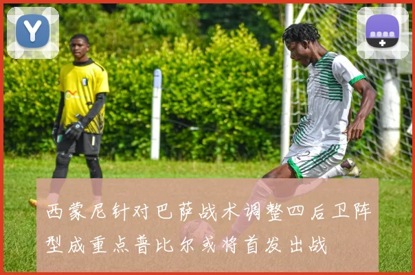 西蒙尼针对巴萨战术调整四后卫阵型成重点普比尔或将首发出战