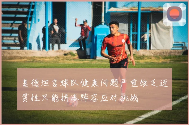 基德坦言球队健康问题严重缺乏连贯性只能拼凑阵容应对挑战
