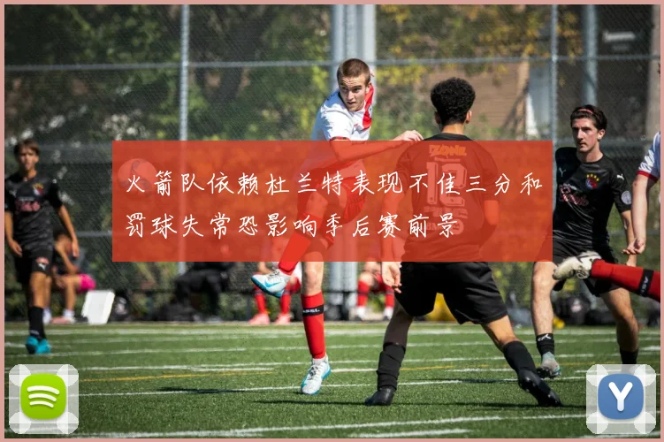火箭队依赖杜兰特表现不佳三分和罚球失常恐影响季后赛前景