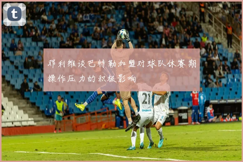 邓利维谈巴特勒加盟对球队休赛期操作压力的积极影响