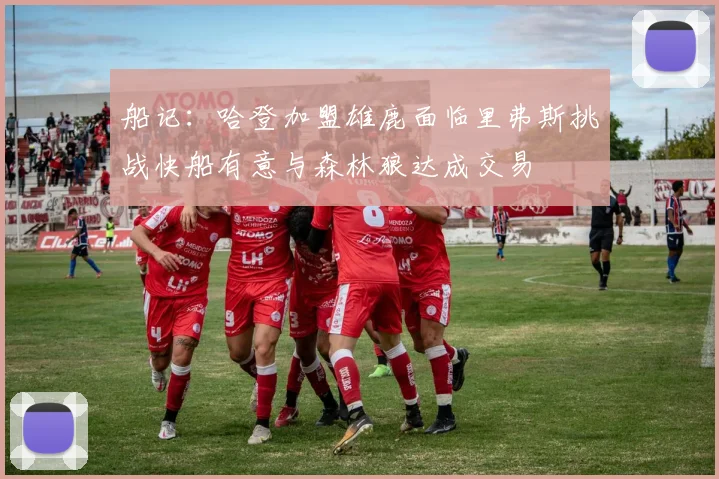 船记：哈登加盟雄鹿面临里弗斯挑战快船有意与森林狼达成交易
