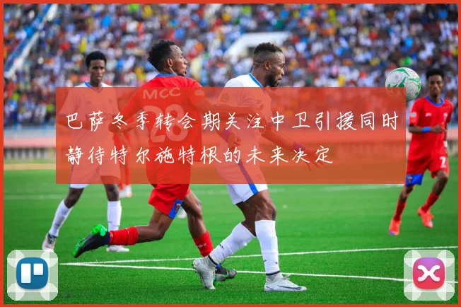 巴萨冬季转会期关注中卫引援同时静待特尔施特根的未来决定