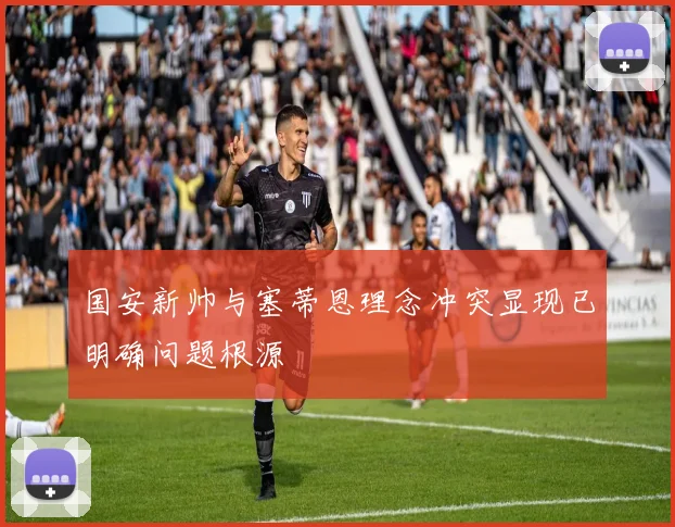国安新帅与塞蒂恩理念冲突显现已明确问题根源