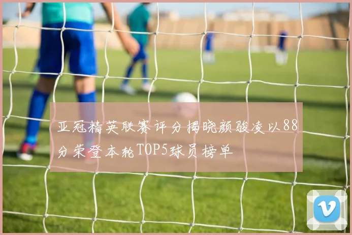 亚冠精英联赛评分揭晓颜骏凌以88分荣登本轮TOP5球员榜单
