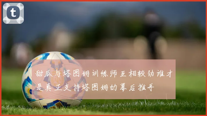 甜瓜与塔图姆训练师互相较劲谁才是真正支持塔图姆的幕后推手