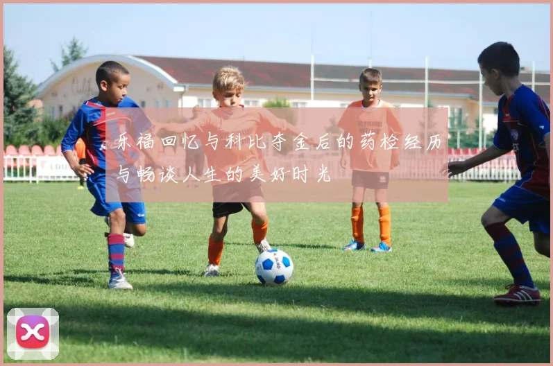 乐福回忆与科比夺金后的药检经历与畅谈人生的美好时光