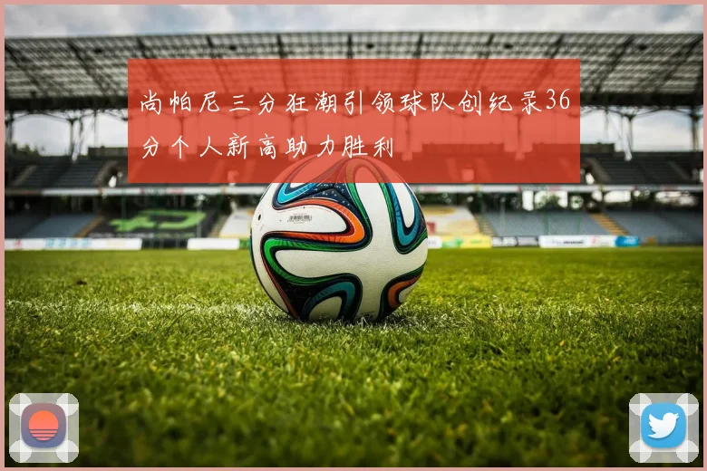 尚帕尼三分狂潮引领球队创纪录36分个人新高助力胜利