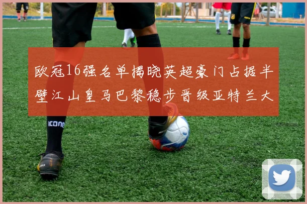 欧冠16强名单揭晓英超豪门占据半壁江山皇马巴黎稳步晋级亚特兰大独撑意甲希望
