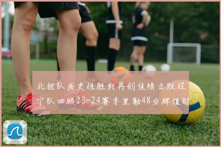 北控队历史性胜利再创佳绩击败辽宁队回顾23-24赛季里勒48分辉煌时刻
