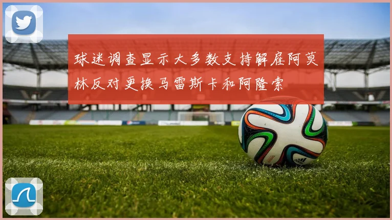 球迷调查显示大多数支持解雇阿莫林反对更换马雷斯卡和阿隆索