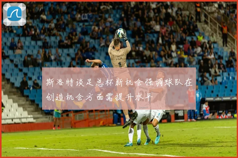斯洛特谈足总杯新机会强调球队在创造机会方面需提升水平