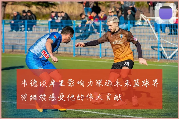 韦德谈库里影响力深远未来篮球界将继续感受他的伟大贡献