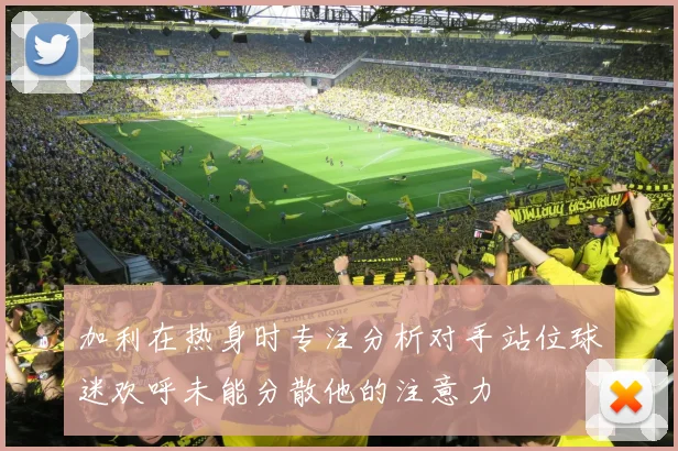 加利在热身时专注分析对手站位球迷欢呼未能分散他的注意力