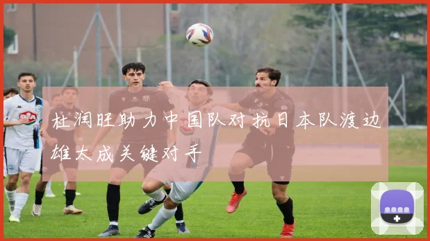 杜润旺助力中国队对抗日本队渡边雄太成关键对手
