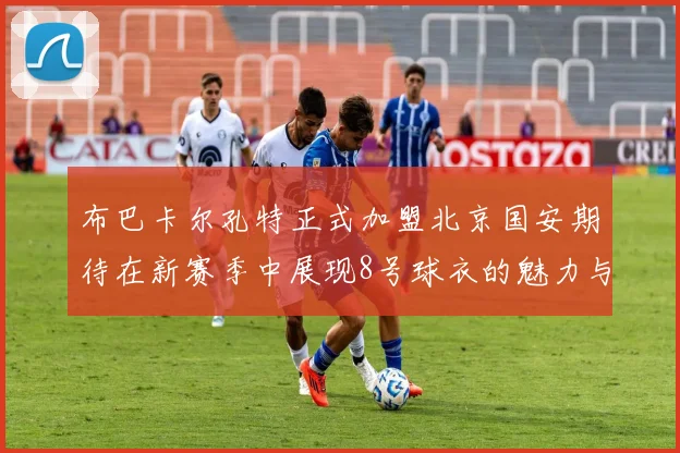 布巴卡尔孔特正式加盟北京国安期待在新赛季中展现8号球衣的魅力与实力