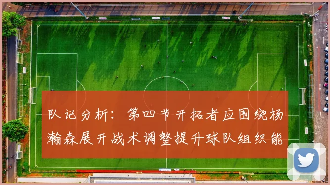 队记分析：第四节开拓者应围绕杨瀚森展开战术调整提升球队组织能力