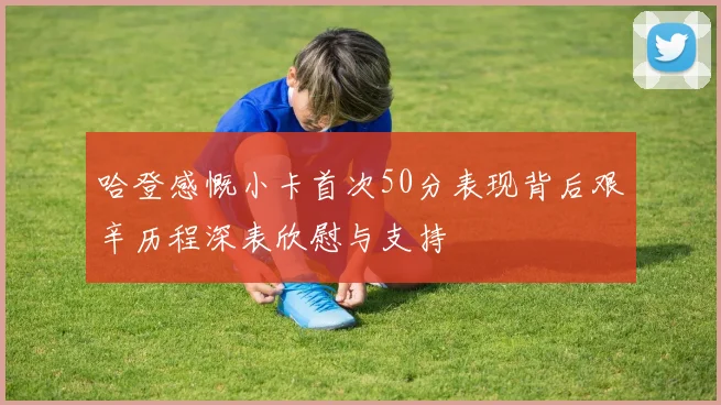 哈登感慨小卡首次50分表现背后艰辛历程深表欣慰与支持