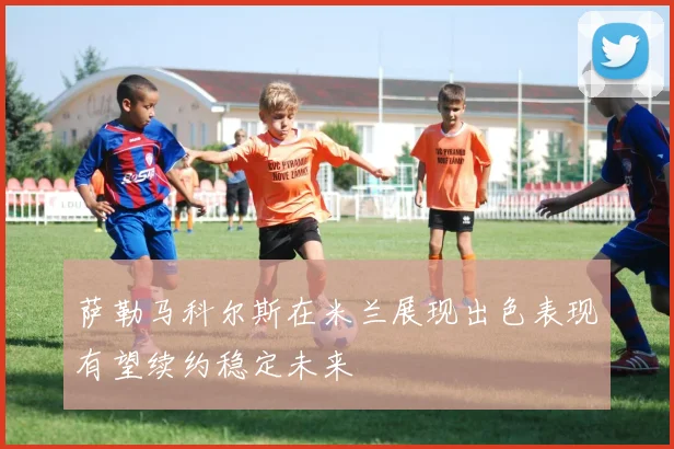 萨勒马科尔斯在米兰展现出色表现有望续约稳定未来