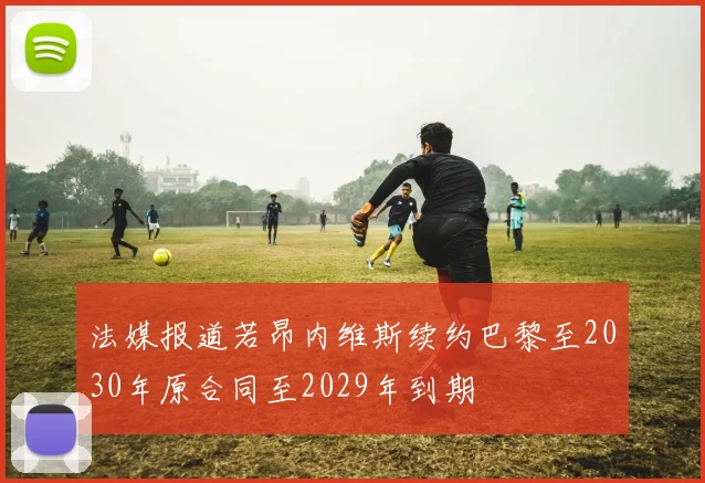 法媒报道若昂内维斯续约巴黎至2030年原合同至2029年到期