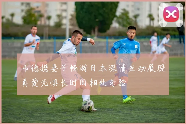 韦德携妻子畅游日本深情互动展现真爱无惧长时间相处考验