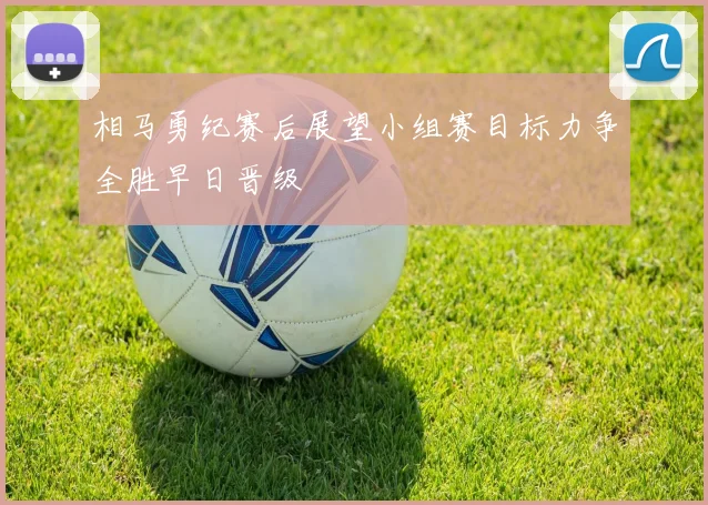 相马勇纪赛后展望小组赛目标力争全胜早日晋级