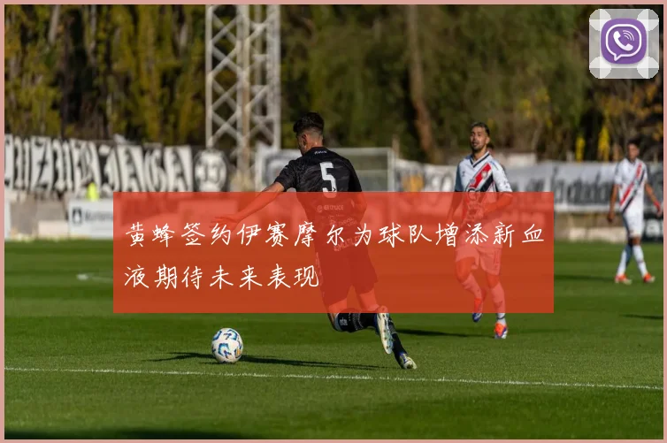 黄蜂签约伊赛摩尔为球队增添新血液期待未来表现